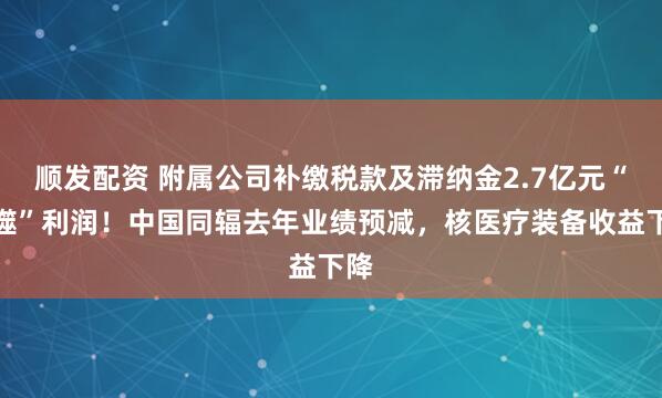 顺发配资 附属公司补缴税款及滞纳金2.7亿元“吞噬”利润！中国同辐去年业绩预减，核医疗装备收益下降