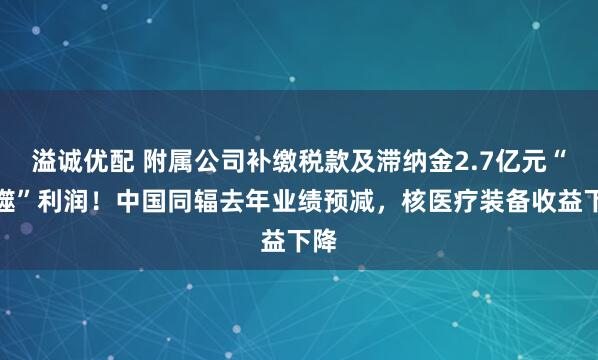 溢诚优配 附属公司补缴税款及滞纳金2.7亿元“吞噬”利润！中国同辐去年业绩预减，核医疗装备收益下降