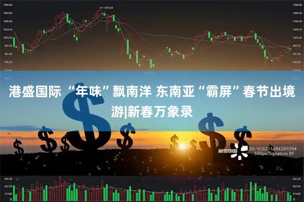 港盛国际 “年味”飘南洋 东南亚“霸屏”春节出境游|新春万象录