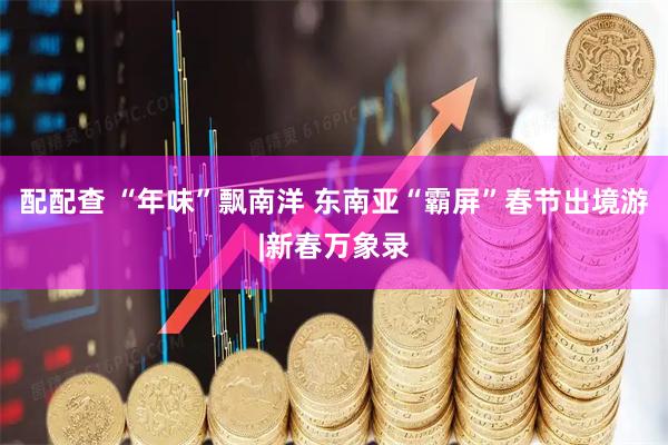 配配查 “年味”飘南洋 东南亚“霸屏”春节出境游|新春万象录