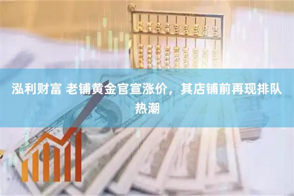 泓利财富 老铺黄金官宣涨价，其店铺前再现排队热潮