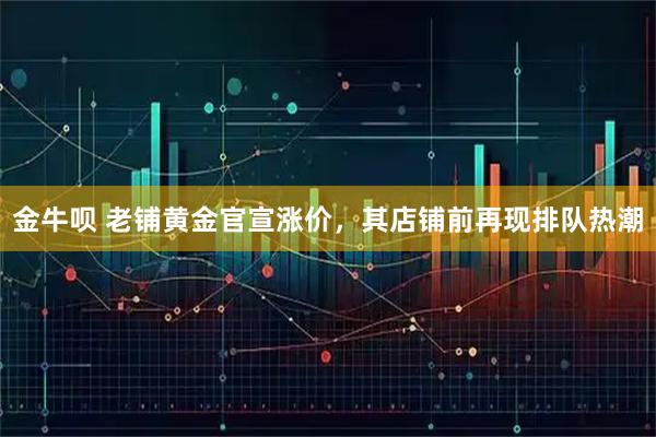 金牛呗 老铺黄金官宣涨价，其店铺前再现排队热潮