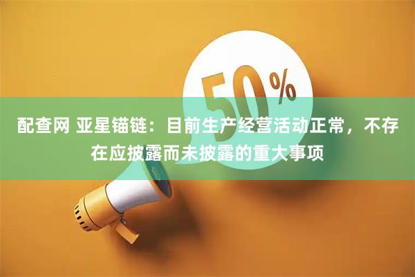 配查网 亚星锚链：目前生产经营活动正常，不存在应披露而未披露的重大事项