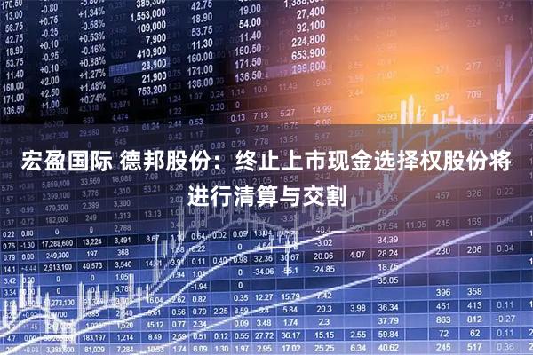 宏盈国际 德邦股份：终止上市现金选择权股份将进行清算与交割