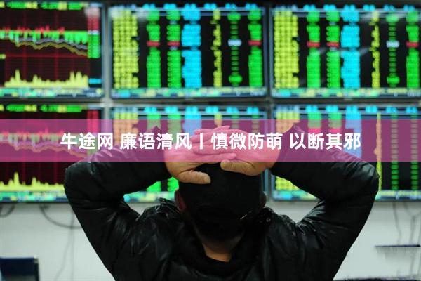 牛途网 廉语清风丨慎微防萌 以断其邪