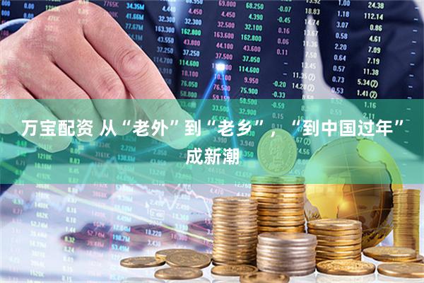 万宝配资 从“老外”到“老乡”，“到中国过年”成新潮