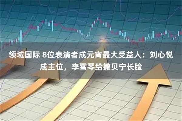 领域国际 8位表演者成元宵最大受益人：刘心悦成主位，李雪琴给撒贝宁长脸