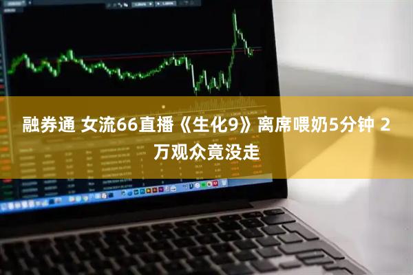 融券通 女流66直播《生化9》离席喂奶5分钟 2万观众竟没走