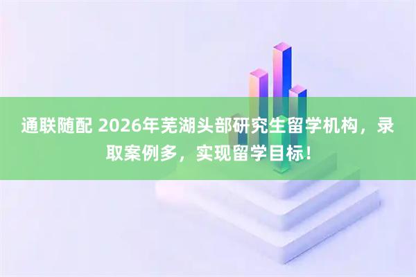 通联随配 2026年芜湖头部研究生留学机构，录取案例多，实现留学目标！