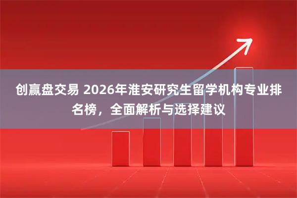 创赢盘交易 2026年淮安研究生留学机构专业排名榜，全面解析与选择建议