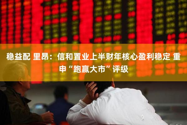 稳益配 里昂：信和置业上半财年核心盈利稳定 重申“跑赢大市”评级