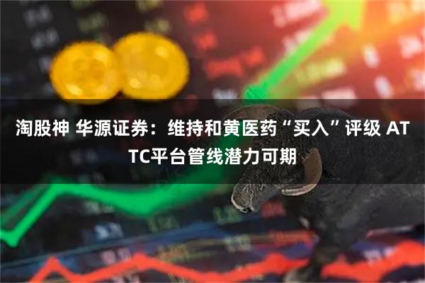 淘股神 华源证券：维持和黄医药“买入”评级 ATTC平台管线潜力可期