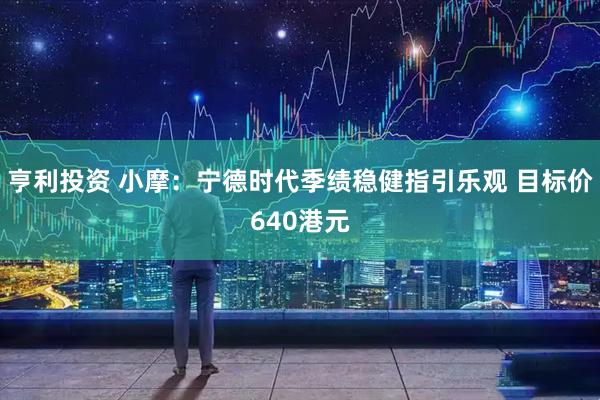 亨利投资 小摩：宁德时代季绩稳健指引乐观 目标价640港元