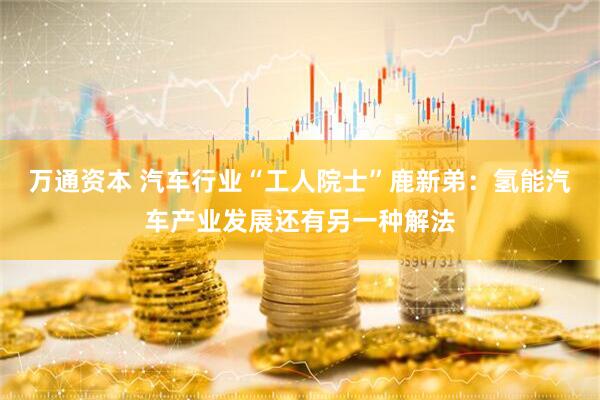 万通资本 汽车行业“工人院士”鹿新弟：氢能汽车产业发展还有另一种解法