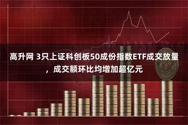 高升网 3只上证科创板50成份指数ETF成交放量，成交额环比均增加超亿元