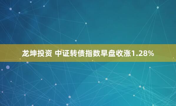 龙坤投资 中证转债指数早盘收涨1.28%
