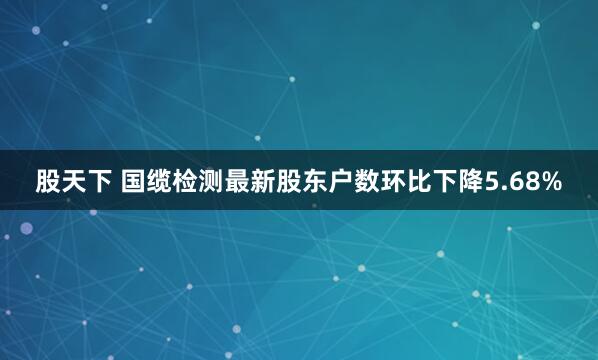 股天下 国缆检测最新股东户数环比下降5.68%