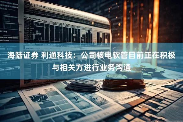 海陆证券 利通科技：公司核电软管目前正在积极与相关方进行业务沟通