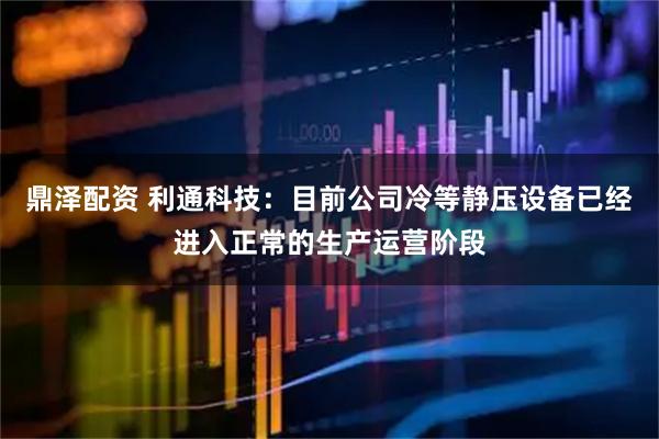 鼎泽配资 利通科技：目前公司冷等静压设备已经进入正常的生产运营阶段