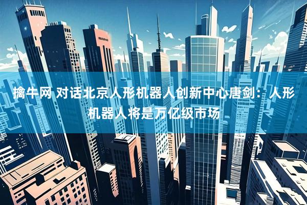 擒牛网 对话北京人形机器人创新中心唐剑：人形机器人将是万亿级市场