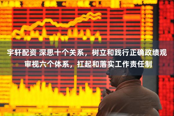 宇轩配资 深思十个关系，树立和践行正确政绩观 审视六个体系，扛起和落实工作责任制