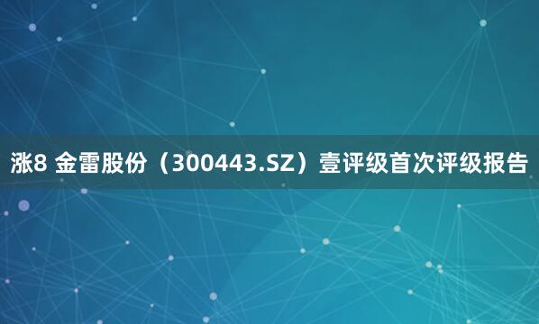 涨8 金雷股份（300443.SZ）壹评级首次评级报告