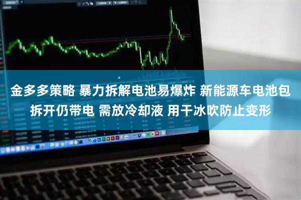 金多多策略 暴力拆解电池易爆炸 新能源车电池包拆开仍带电 需放冷却液 用干冰吹防止变形