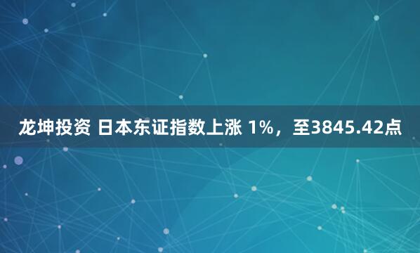 龙坤投资 日本东证指数上涨 1%，至3845.42点