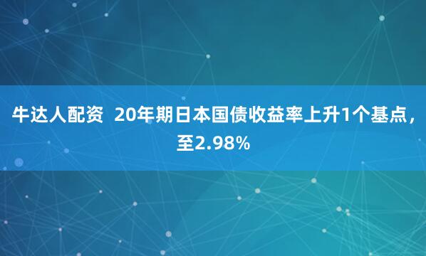 牛达人配资  20年期日本国债收益率上升1个基点，至2.98%