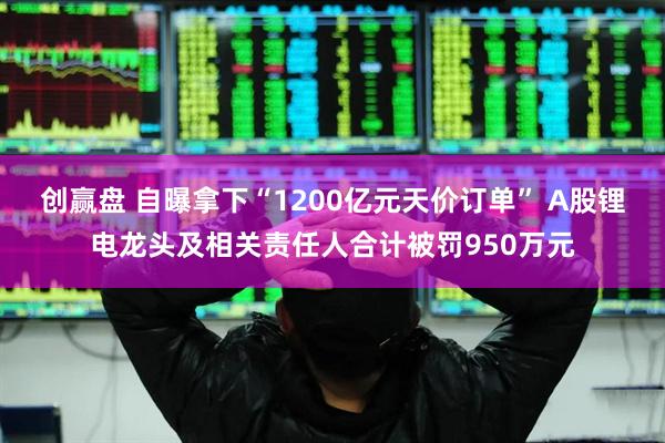 创赢盘 自曝拿下“1200亿元天价订单” A股锂电龙头及相关责任人合计被罚950万元