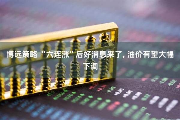 博远策略 “六连涨”后好消息来了, 油价有望大幅下调