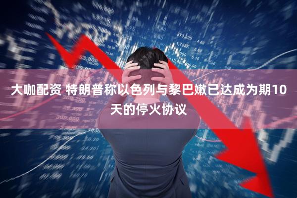 大咖配资 特朗普称以色列与黎巴嫩已达成为期10天的停火协议