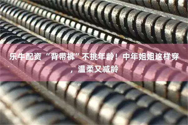 乐牛配资 “背带裤”不挑年龄！中年姐姐这样穿，温柔又减龄