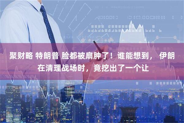 聚财略 特朗普 脸都被扇肿了！谁能想到， 伊朗 在清理战场时，竟挖出了一个让