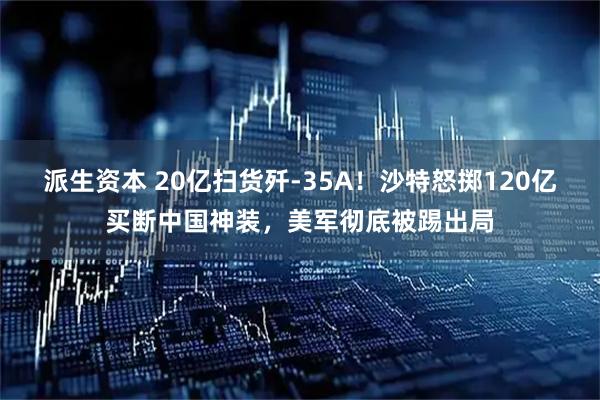 派生资本 20亿扫货歼-35A！沙特怒掷120亿买断中国神装，美军彻底被踢出局
