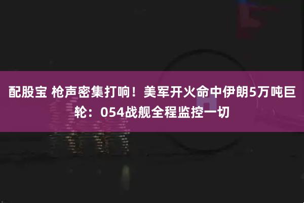 配股宝 枪声密集打响！美军开火命中伊朗5万吨巨轮：054战舰全程监控一切