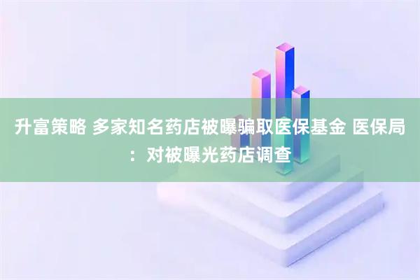 升富策略 多家知名药店被曝骗取医保基金 医保局：对被曝光药店调查