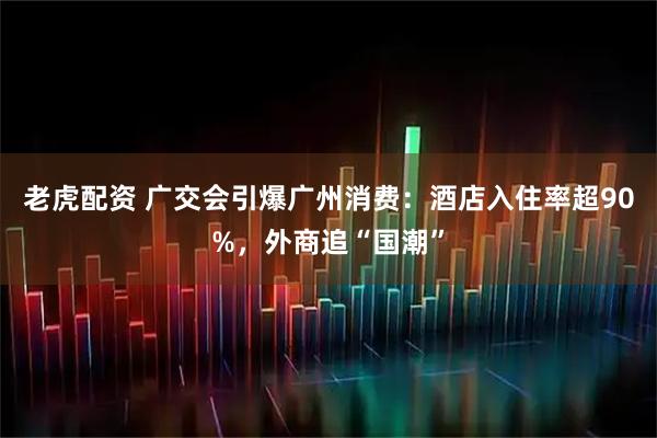 老虎配资 广交会引爆广州消费：酒店入住率超90%，外商追“国潮”