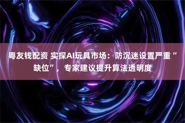 粤友钱配资 实探AI玩具市场：防沉迷设置严重“缺位”，专家建议提升算法透明度