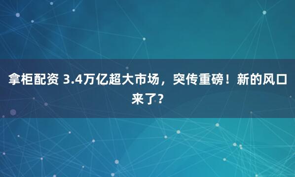 拿柜配资 3.4万亿超大市场，突传重磅！新的风口来了？