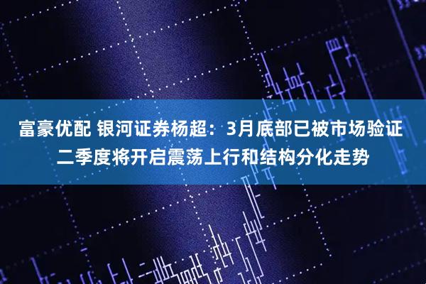 富豪优配 银河证券杨超：3月底部已被市场验证 二季度将开启震荡上行和结构分化走势