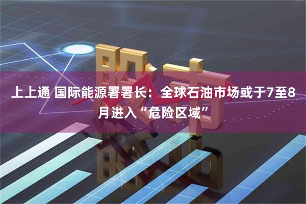 上上通 国际能源署署长：全球石油市场或于7至8月进入“危险区域”