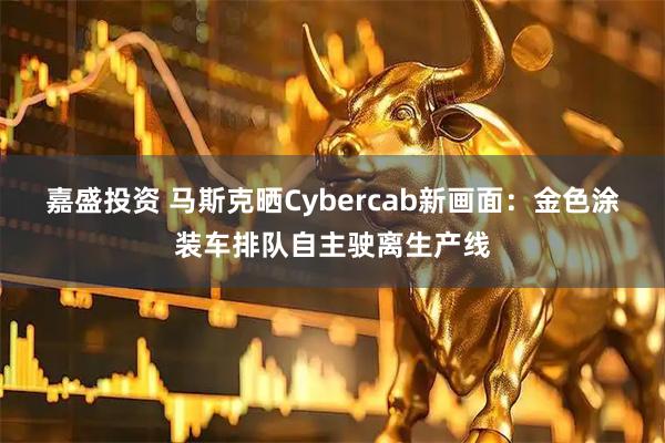 嘉盛投资 马斯克晒Cybercab新画面：金色涂装车排队自主驶离生产线