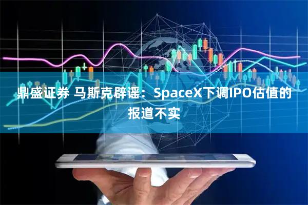 鼎盛证券 马斯克辟谣：SpaceX下调IPO估值的报道不实