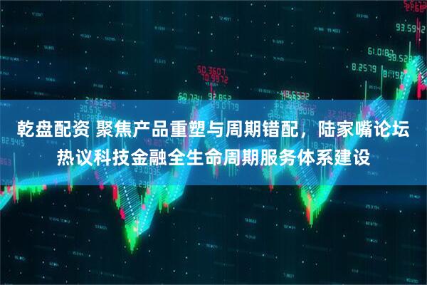 乾盘配资 聚焦产品重塑与周期错配，陆家嘴论坛热议科技金融全生命周期服务体系建设
