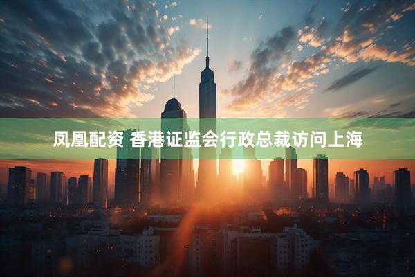 凤凰配资 香港证监会行政总裁访问上海