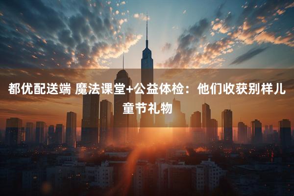 都优配送端 魔法课堂+公益体检：他们收获别样儿童节礼物