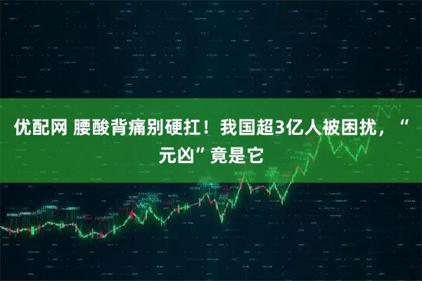 优配网 腰酸背痛别硬扛！我国超3亿人被困扰，“元凶”竟是它
