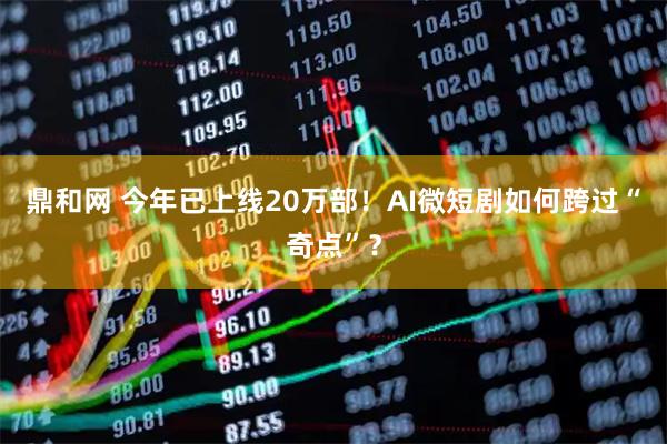 鼎和网 今年已上线20万部！AI微短剧如何跨过“奇点”？