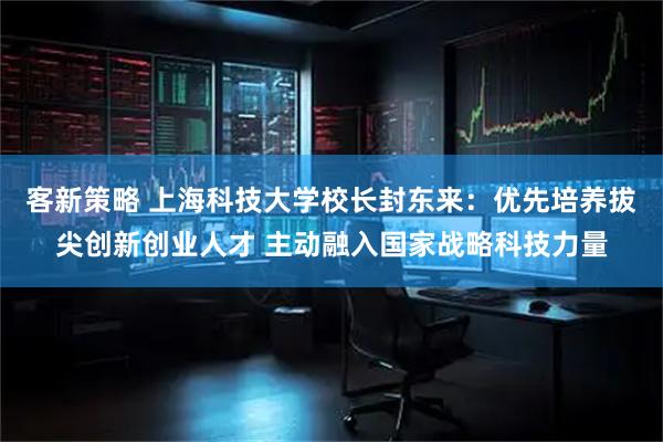 客新策略 上海科技大学校长封东来：优先培养拔尖创新创业人才 主动融入国家战略科技力量